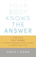 Your Body Knows The Answer: Using your Felt Sense to Solve Problems, Effect Change, and Liberate Creativity