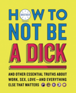 How to Not Be a Dick: And Other Essential Truths About Work, Sex, Love—and Everything Else that Matters